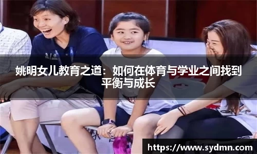 姚明女儿教育之道：如何在体育与学业之间找到平衡与成长